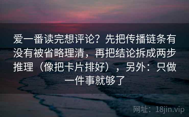 爱一番读完想评论？先把传播链条有没有被省略理清，再把结论拆成两步推理（像把卡片排好），另外：只做一件事就够了