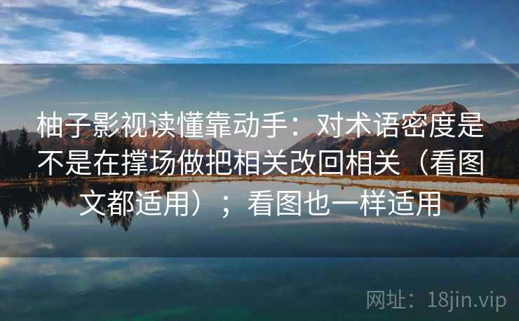 柚子影视读懂靠动手:对术语密度是不是在撑场做把相关改回相关(看图文都适用);看图也一样适用 第2张 柚子影视读懂靠动手:对术语密度是不是在撑场做把相关改回相关(看图文都适用);看图也一样适用 第2张