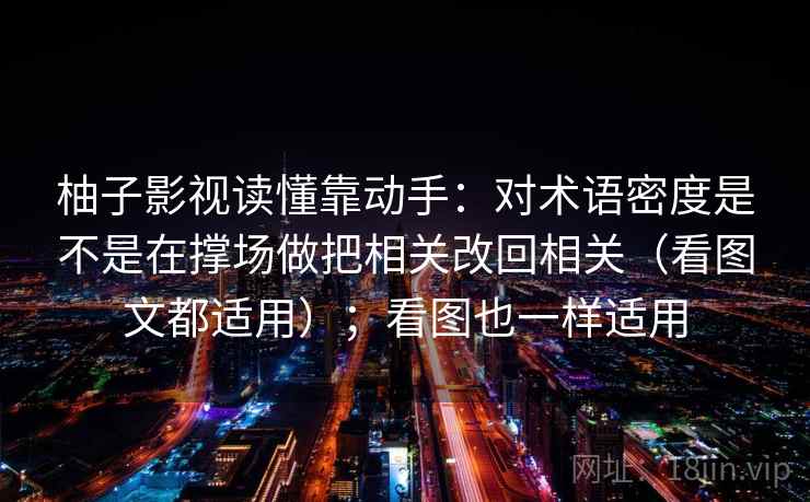 柚子影视读懂靠动手:对术语密度是不是在撑场做把相关改回相关(看图文都适用);看图也一样适用