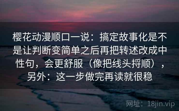 樱花动漫顺口一说：搞定故事化是不是让判断变简单之后再把转述改成中性句，会更舒服（像把线头捋顺），另外：这一步做完再读就很稳  第2张