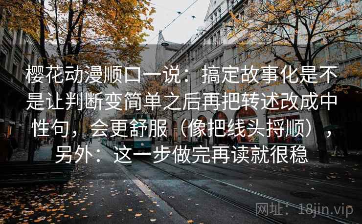 樱花动漫顺口一说:搞定故事化是不是让判断变简单之后再把转述改成中性句,会更舒服(像把线头捋顺),另外:这一步做完再读就很稳
