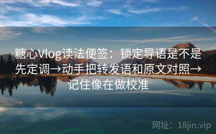 糖心Vlog读法便签：锁定导语是不是先定调→动手把转发语和原文对照→记住像在做校准