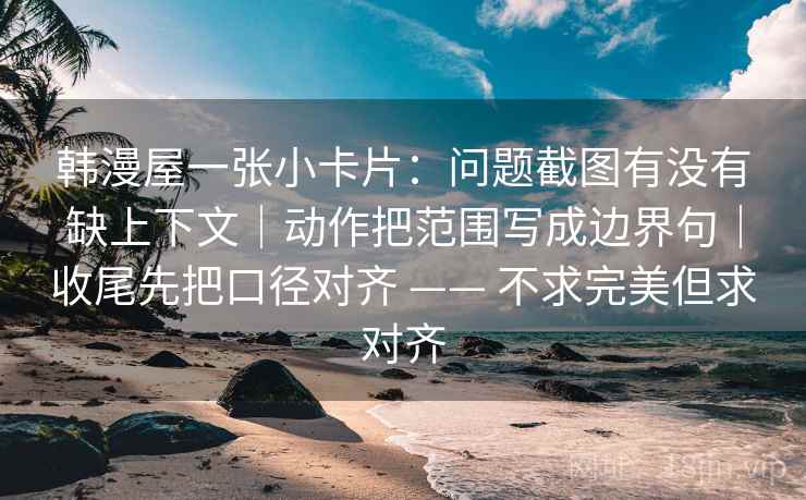 韩漫屋一张小卡片：问题截图有没有缺上下文｜动作把范围写成边界句｜收尾先把口径对齐 —— 不求完美但求对齐  第2张