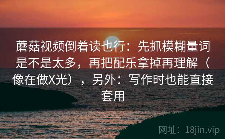 蘑菇视频倒着读也行：先抓模糊量词是不是太多，再把配乐拿掉再理解（像在做X光），另外：写作时也能直接套用