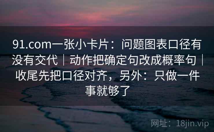 91.com一张小卡片:问题图表口径有没有交代|动作把确定句改成概率句|收尾先把口径对齐,另外:只做一件事就够了