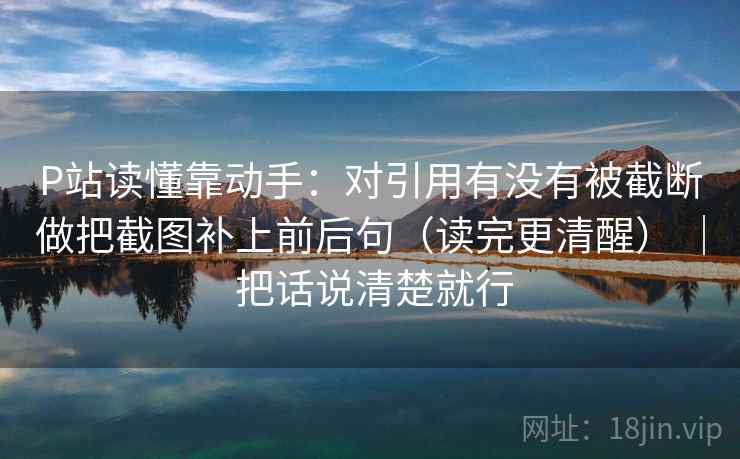 P站读懂靠动手:对引用有没有被截断做把截图补上前后句(读完更清醒) | 把话说清楚就行