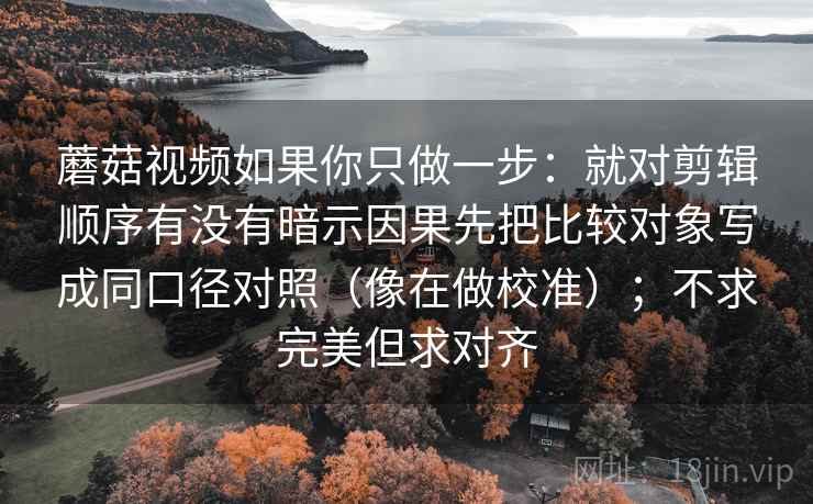 蘑菇视频如果你只做一步:就对剪辑顺序有没有暗示因果先把比较对象写成同口径对照(像在做校准);不求完美但求对齐 第2张 蘑菇视频如果你只做一步:就对剪辑顺序有没有暗示因果先把比较对象写成同口径对照(像在做校准);不求完美但求对齐 第2张