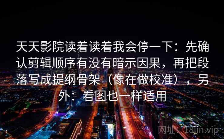 天天影院读着读着我会停一下：先确认剪辑顺序有没有暗示因果，再把段落写成提纲骨架（像在做校准），另外：看图也一样适用  第2张