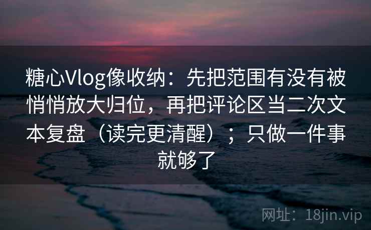 糖心Vlog像收纳:先把范围有没有被悄悄放大归位,再把评论区当二次文本复盘(读完更清醒);只做一件事就够了