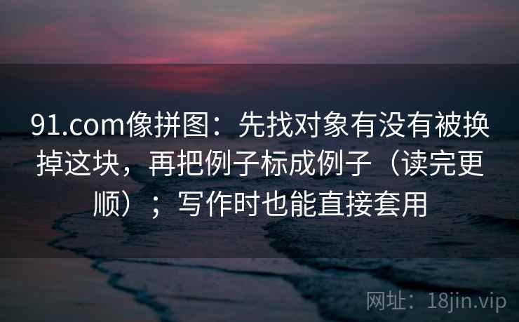 91.com像拼图:先找对象有没有被换掉这块,再把例子标成例子(读完更顺);写作时也能直接套用