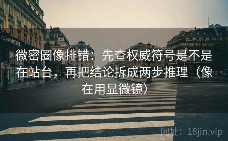 微密圈像排错:先查权威符号是不是在站台,再把结论拆成两步推理(像在用显微镜)