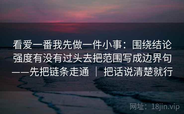 看爱一番我先做一件小事:围绕结论强度有没有过头去把范围写成边界句——先把链条走通 | 把话说清楚就行 第2张 看爱一番我先做一件小事:围绕结论强度有没有过头去把范围写成边界句——先把链条走通 | 把话说清楚就行 第2张