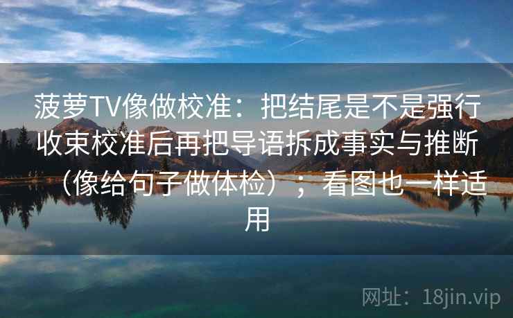 菠萝TV像做校准：把结尾是不是强行收束校准后再把导语拆成事实与推断（像给句子做体检）；看图也一样适用