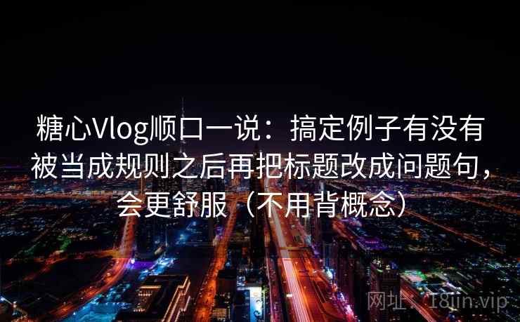 糖心Vlog顺口一说:搞定例子有没有被当成规则之后再把标题改成问题句,会更舒服(不用背概念)