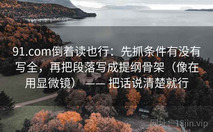 91.com倒着读也行：先抓条件有没有写全，再把段落写成提纲骨架（像在用显微镜） —— 把话说清楚就行