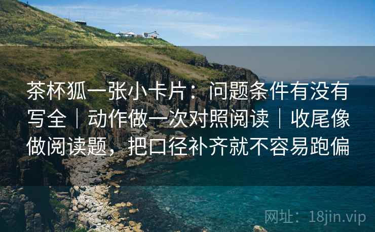 茶杯狐一张小卡片：问题条件有没有写全｜动作做一次对照阅读｜收尾像做阅读题，把口径补齐就不容易跑偏  第2张